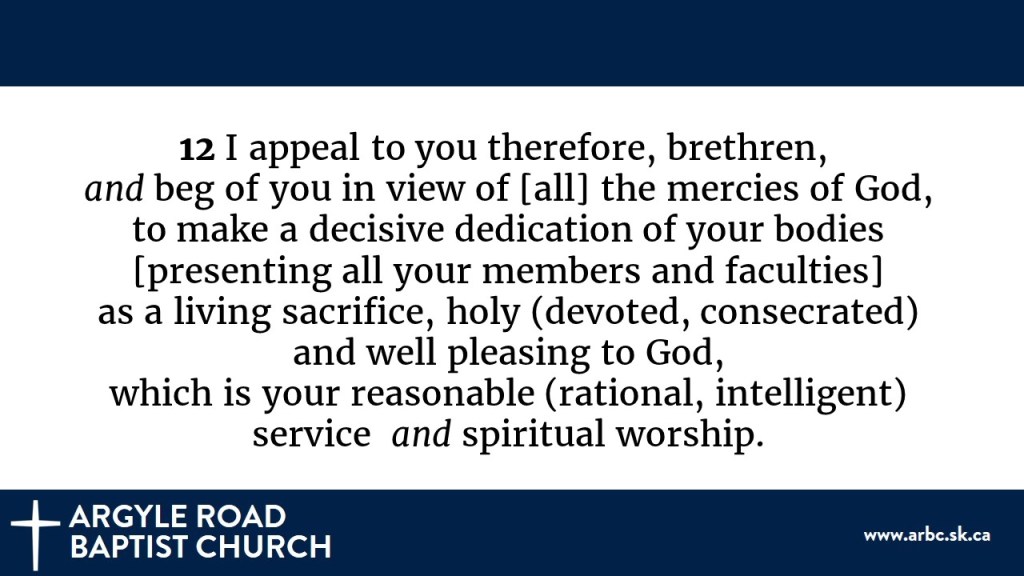 Romans 12:1 in the Amplified Version: I appeal to you therefore, brethren, and beg of you in view of [all] the mercies of God, to make a decisive dedication of your bodies [presenting all your members and faculties] as a living sacrifice, holy (devoted, consecrated) and well-pleasing to God, which is your reasonable (rational, intelligent) service and spiritual worship.